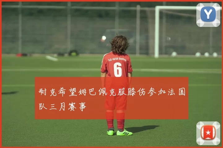 耐克希望姆巴佩克服膝伤参加法国队三月赛事
