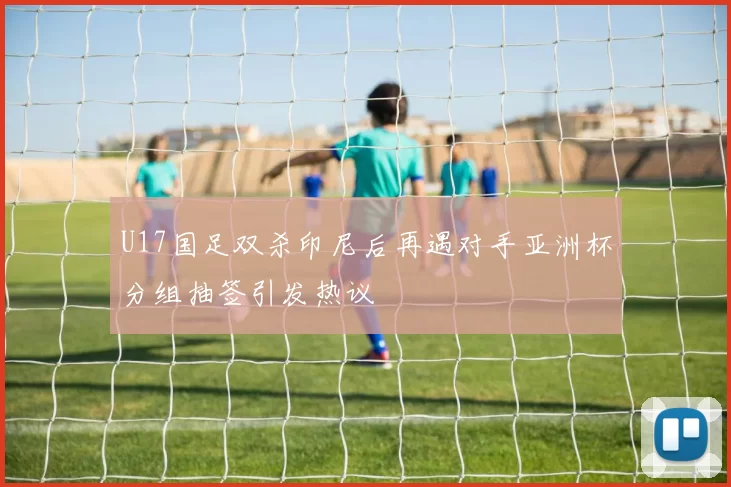 U17国足双杀印尼后再遇对手亚洲杯分组抽签引发热议