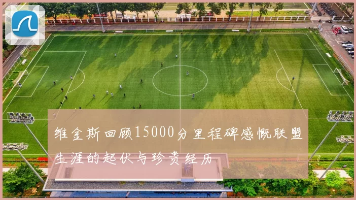 维金斯回顾15000分里程碑感慨联盟生涯的起伏与珍贵经历
