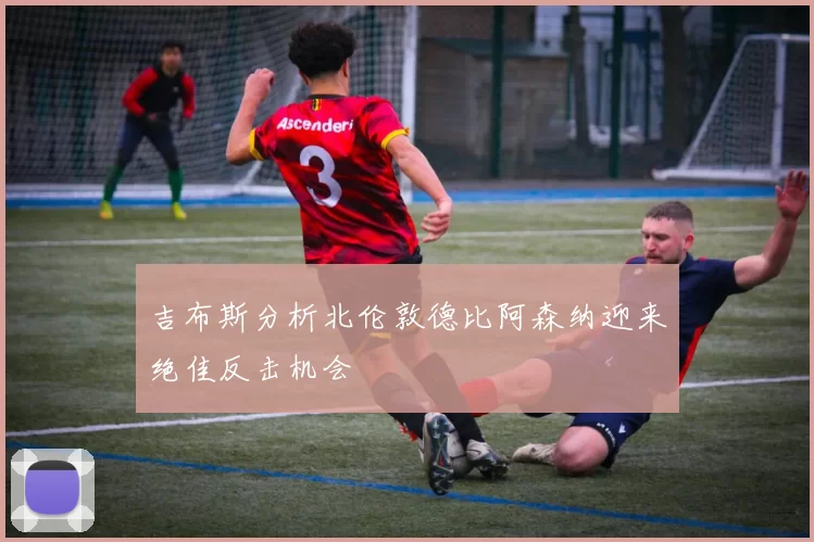 吉布斯分析北伦敦德比阿森纳迎来绝佳反击机会