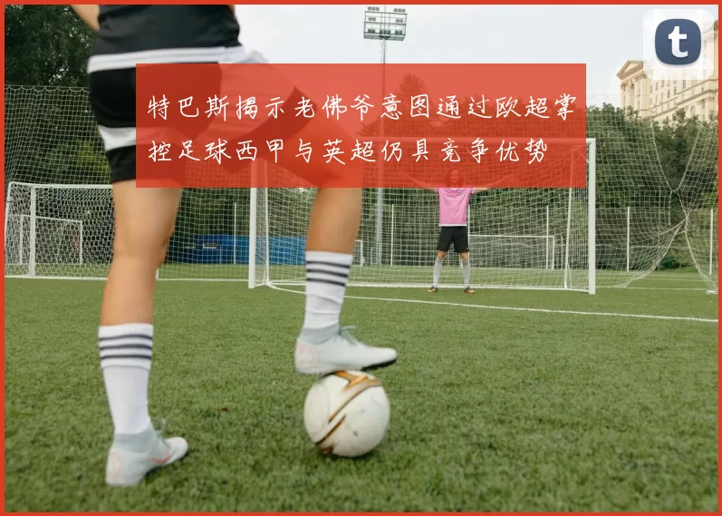 特巴斯揭示老佛爷意图通过欧超掌控足球西甲与英超仍具竞争优势
