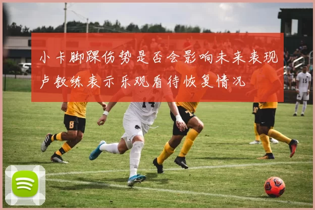 小卡脚踝伤势是否会影响未来表现卢教练表示乐观看待恢复情况