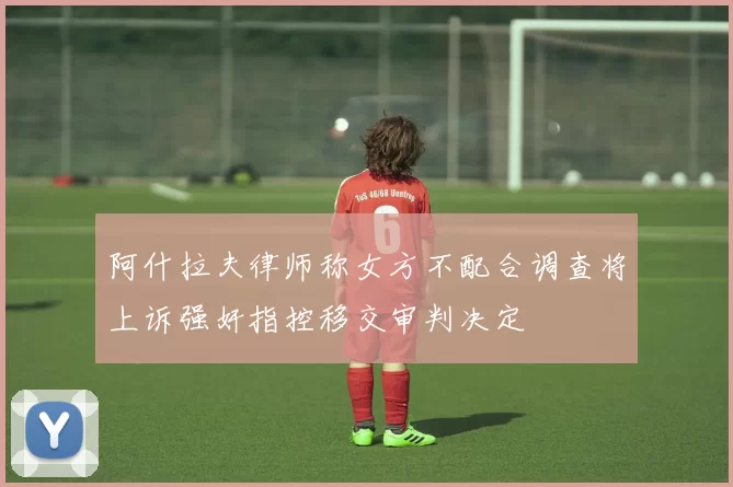 阿什拉夫律师称女方不配合调查将上诉强奸指控移交审判决定
