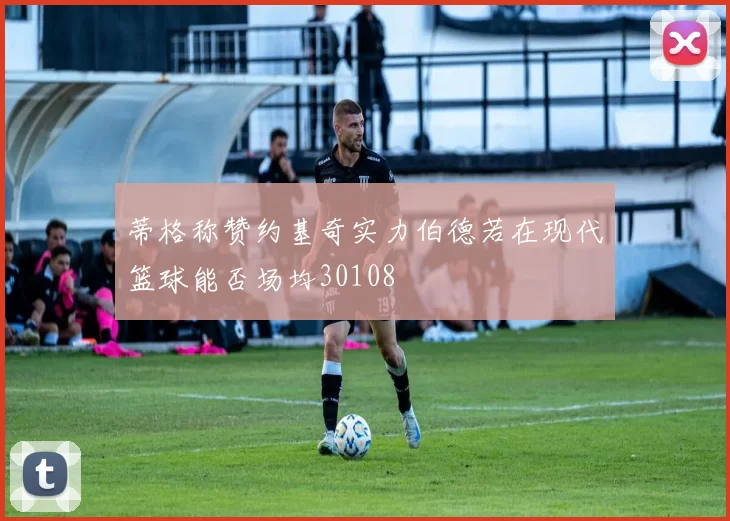 蒂格称赞约基奇实力伯德若在现代篮球能否场均30108