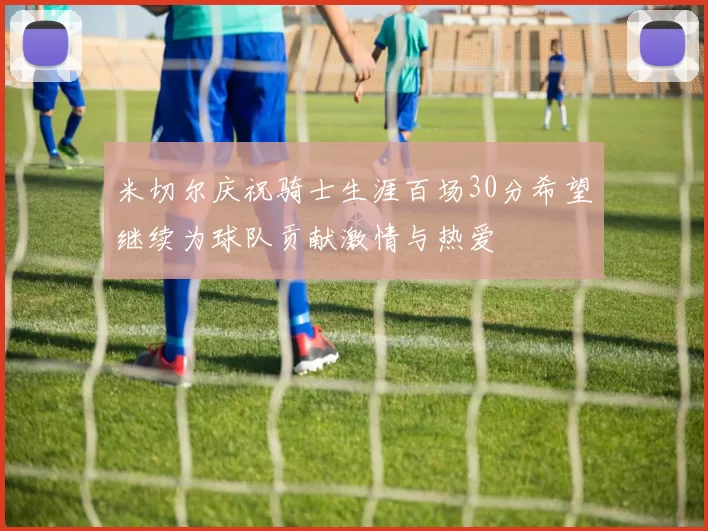 米切尔庆祝骑士生涯百场30分希望继续为球队贡献激情与热爱