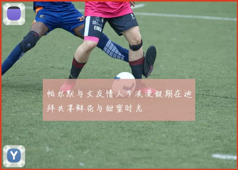 帕尔默与女友情人节浪漫假期在迪拜共享鲜花与甜蜜时光
