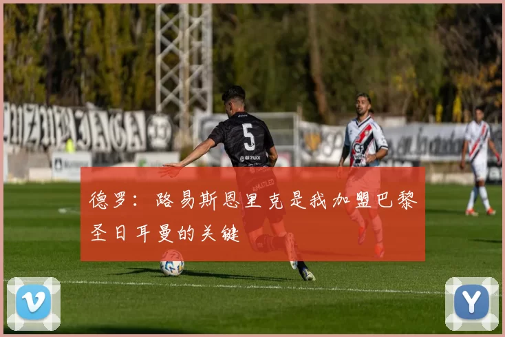 德罗：路易斯恩里克是我加盟巴黎圣日耳曼的关键