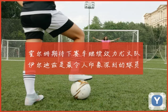 霍尔姆期待下赛季继续效力尤文队伊尔迪兹是最令人印象深刻的球员