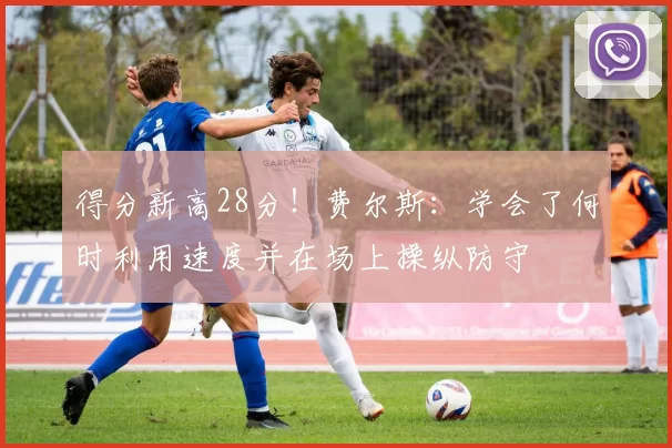 得分新高28分！费尔斯：学会了何时利用速度并在场上操纵防守