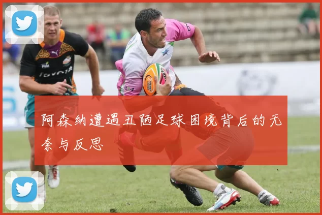 阿森纳遭遇丑陋足球困境背后的无奈与反思