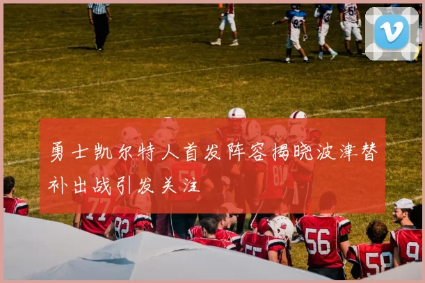 勇士凯尔特人首发阵容揭晓波津替补出战引发关注
