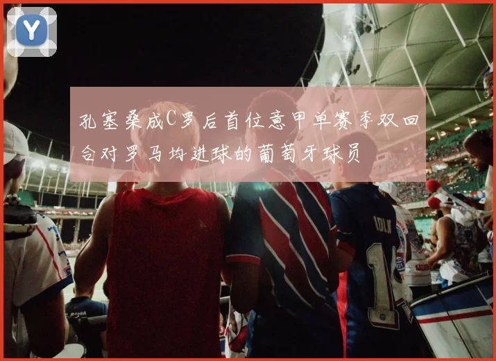 孔塞桑成C罗后首位意甲单赛季双回合对罗马均进球的葡萄牙球员