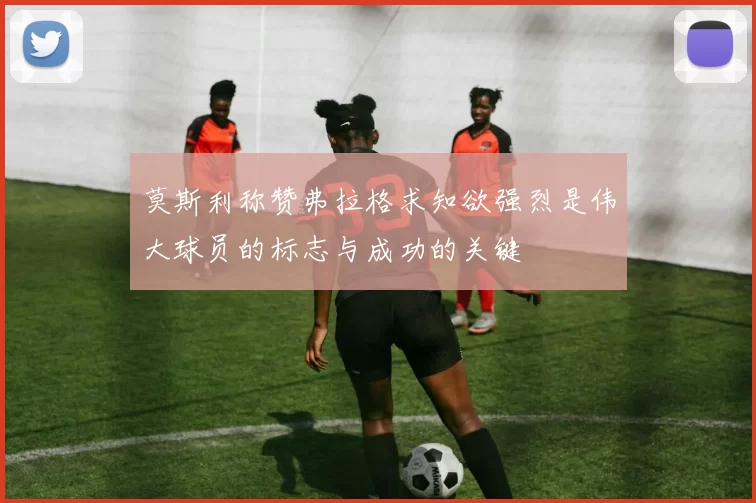 莫斯利称赞弗拉格求知欲强烈是伟大球员的标志与成功的关键