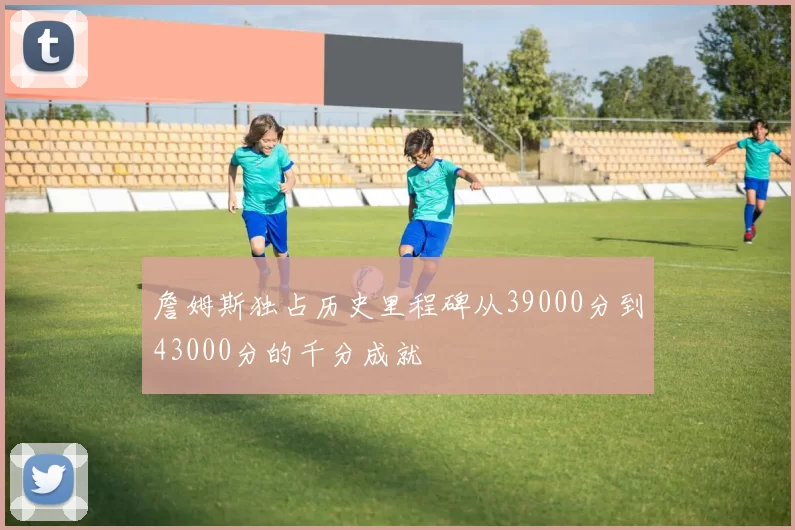 詹姆斯独占历史里程碑从39000分到43000分的千分成就