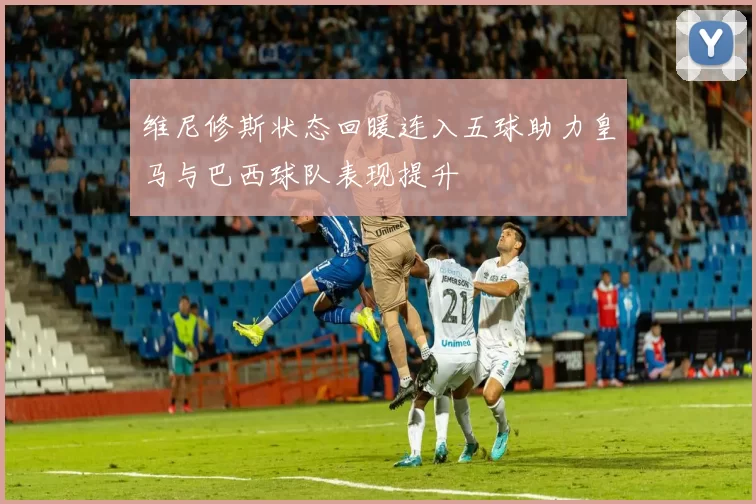 维尼修斯状态回暖连入五球助力皇马与巴西球队表现提升