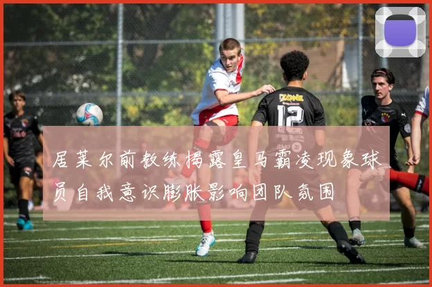 居莱尔前教练揭露皇马霸凌现象球员自我意识膨胀影响团队氛围