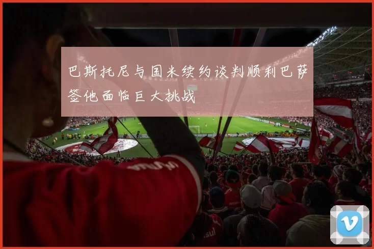 巴斯托尼与国米续约谈判顺利巴萨签他面临巨大挑战