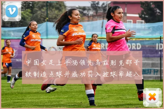 中国女足上半场领先乌兹别克邵子钦制造点球并成功罚入控球率超八成