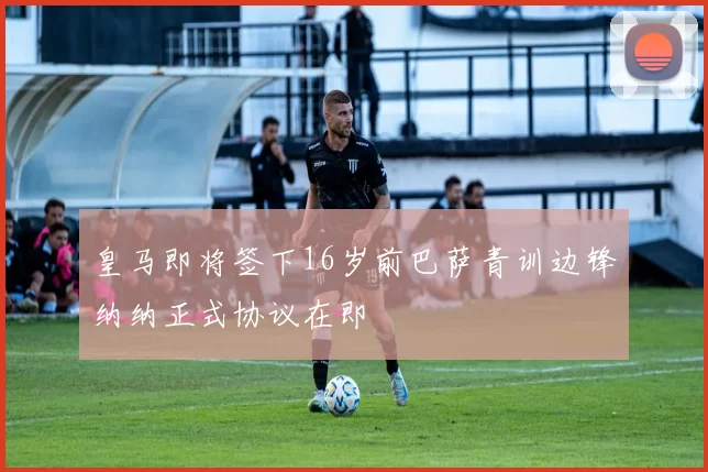 皇马即将签下16岁前巴萨青训边锋纳纳正式协议在即