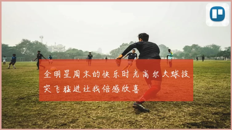 全明星周末的快乐时光高尔夫球技突飞猛进让我倍感欣喜