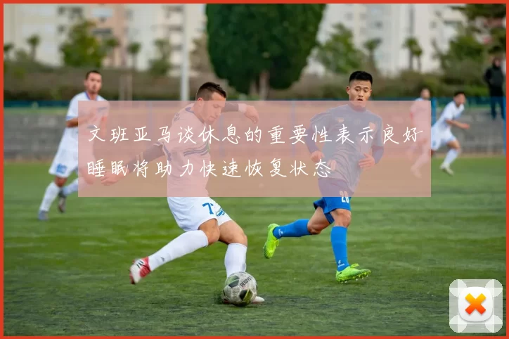 文班亚马谈休息的重要性表示良好睡眠将助力快速恢复状态