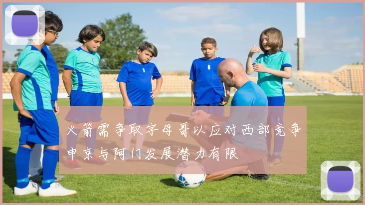 火箭需争取字母哥以应对西部竞争申京与阿门发展潜力有限