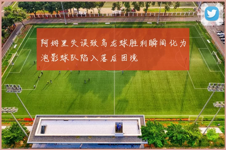 阿姆里失误致乌龙球胜利瞬间化为泡影球队陷入落后困境