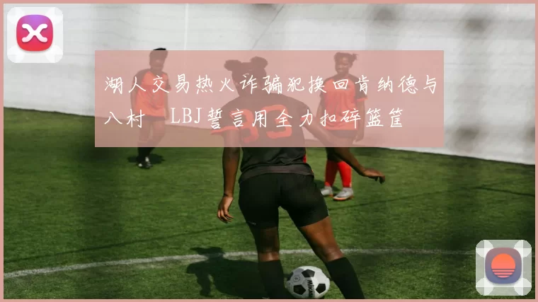 湖人交易热火诈骗犯换回肯纳德与八村塁LBJ誓言用全力扣碎篮筐