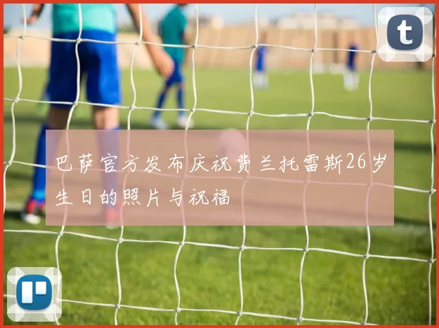 巴萨官方发布庆祝费兰托雷斯26岁生日的照片与祝福