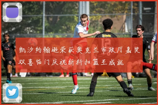 凯沙约翰逊荣获奥克兰市政厅嘉奖双喜临门庆祝新科扣篮王成就